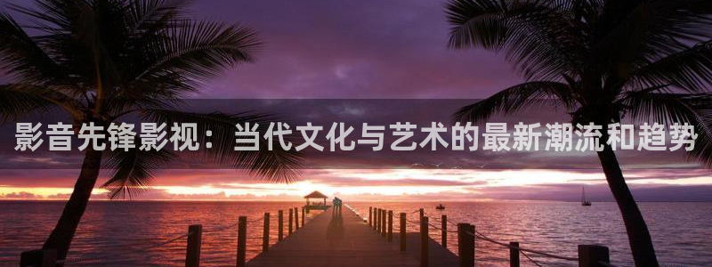 国产三级不卡在线电影：影音先锋影视：当代文化与艺术的最新潮流和趋势